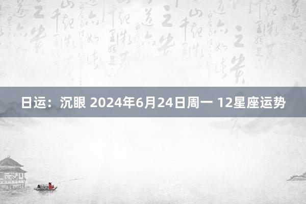 日运：沉眼 2024年6月24日周一 12星座运势