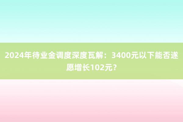 2024年待业金调度深度瓦解：3400元以下能否遂愿增长102元？