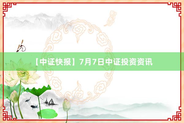 【中证快报】7月7日中证投资资讯