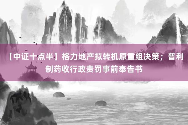 【中证十点半】格力地产拟转机原重组决策；普利制药收行政责罚事前奉告书