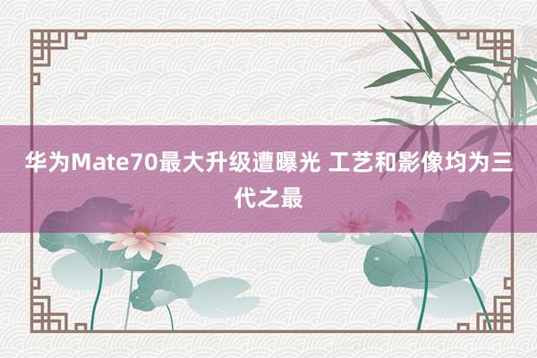 华为Mate70最大升级遭曝光 工艺和影像均为三代之最