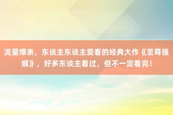 流量爆表，东谈主东谈主爱看的经典大作《至尊强婿》，好多东谈主看过，但不一定看完！