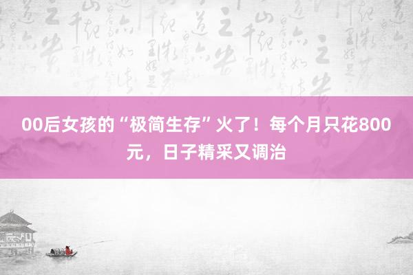 00后女孩的“极简生存”火了！每个月只花800元，日子精采又调治