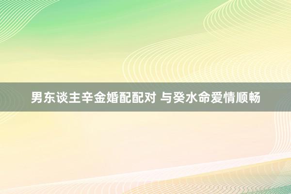 男东谈主辛金婚配配对 与癸水命爱情顺畅