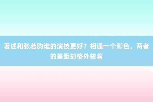 著述和张若昀谁的演技更好？相通一个脚色，两者的差距却格外较着