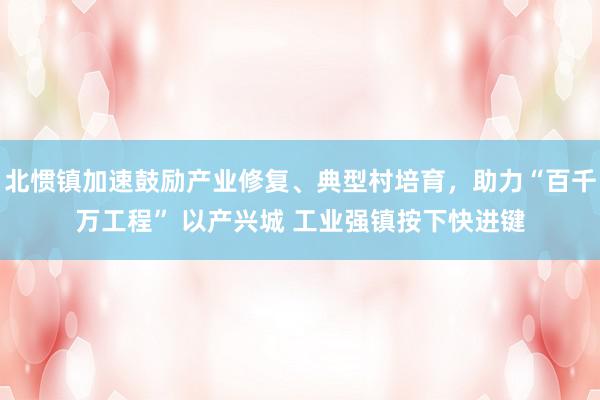 北惯镇加速鼓励产业修复、典型村培育，助力“百千万工程” 以产兴城 工业强镇按下快进键