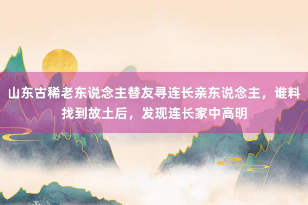 山东古稀老东说念主替友寻连长亲东说念主，谁料找到故土后，发现连长家中高明