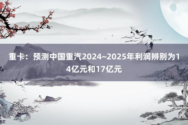 重卡：预测中国重汽2024~2025年利润辨别为14亿元和17亿元