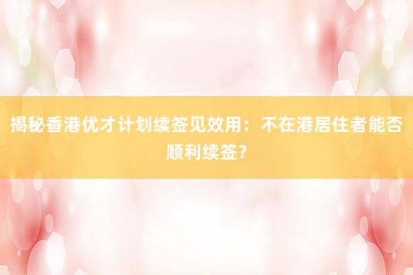 揭秘香港优才计划续签见效用：不在港居住者能否顺利续签？