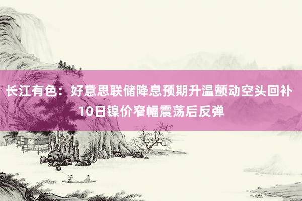 长江有色：好意思联储降息预期升温颤动空头回补 10日镍价窄幅震荡后反弹