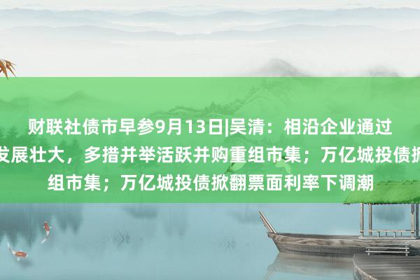 财联社债市早参9月13日|吴清：相沿企业通过股债融资等渠说念发展壮大，多措并举活跃并购重组市集；万亿城投债掀翻票面利率下调潮