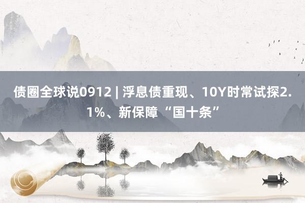 债圈全球说0912 | 浮息债重现、10Y时常试探2.1%、新保障 “国十条”