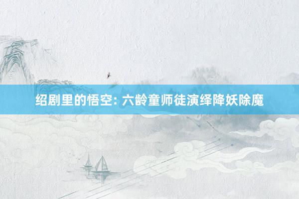 绍剧里的悟空: 六龄童师徒演绎降妖除魔