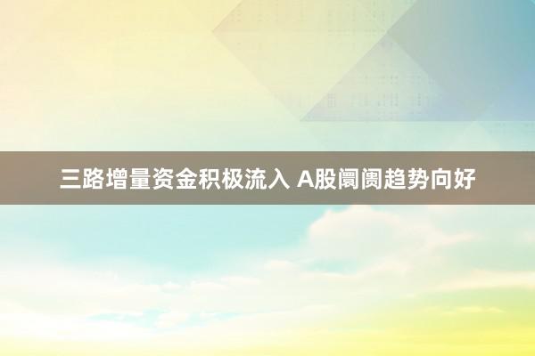 三路增量资金积极流入 A股阛阓趋势向好