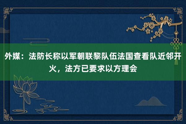 外媒：法防长称以军朝联黎队伍法国查看队近邻开火，法方已要求以方理会