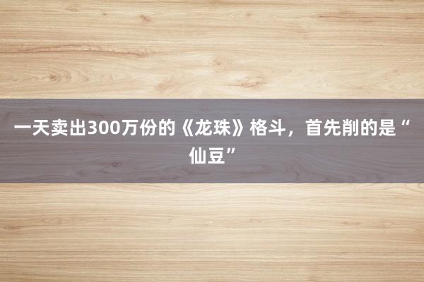 一天卖出300万份的《龙珠》格斗，首先削的是“仙豆”