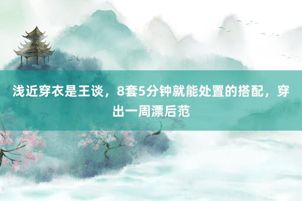 浅近穿衣是王谈，8套5分钟就能处置的搭配，穿出一周漂后范